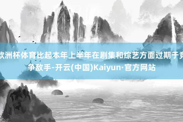 欧洲杯体育比起本年上半年在剧集和综艺方面过期于竞争敌手-开云(中国)Kaiyun·官方网站