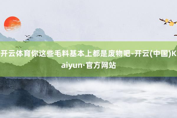开云体育你这些毛料基本上都是废物吧-开云(中国)Kaiyun·官方网站